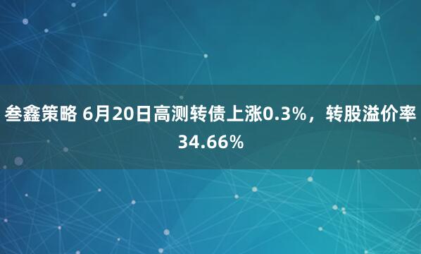 叁鑫策略 6月20日高测转债上涨0.3%，转股溢价率34.66%