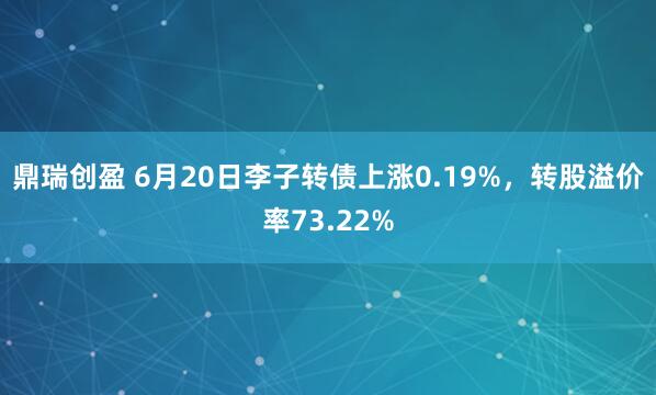 鼎瑞创盈 6月20日李子转债上涨0.19%，转股溢价率73.22%