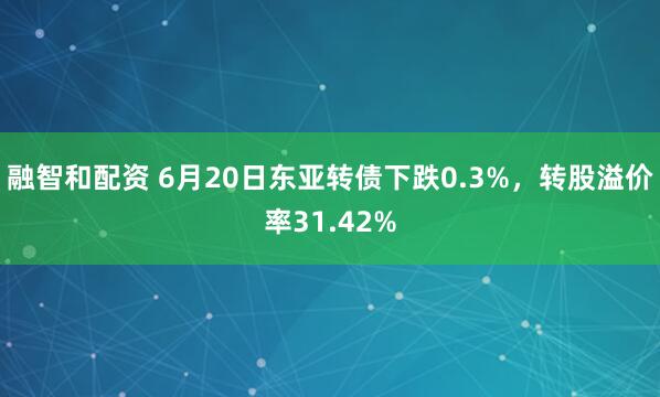 融智和配资 6月20日东亚转债下跌0.3%，转股溢价率31.42%
