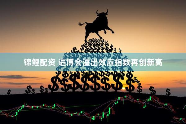 锦鲤配资 进博会溢出效应指数再创新高