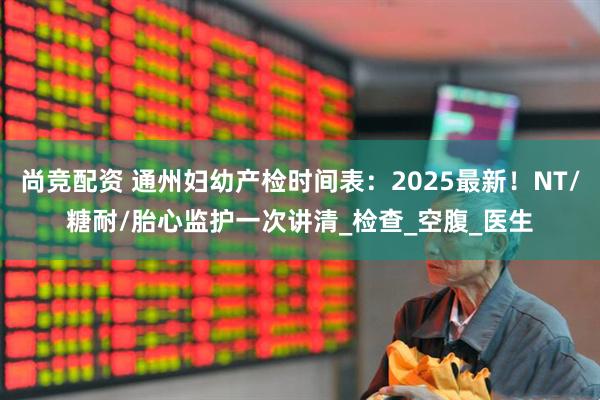 尚竞配资 通州妇幼产检时间表：2025最新！NT/糖耐/胎心监护一次讲清_检查_空腹_医生