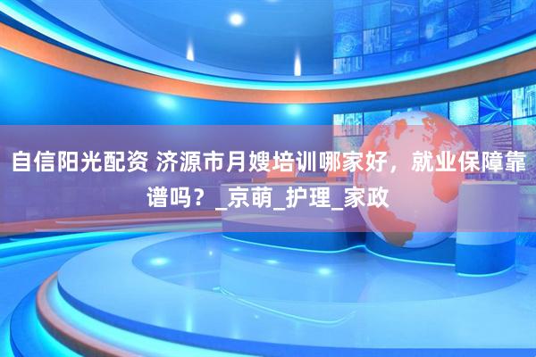 自信阳光配资 济源市月嫂培训哪家好，就业保障靠谱吗？_京萌_护理_家政