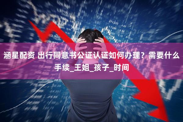 涵星配资 出行同意书公证认证如何办理？需要什么手续_王姐_孩子_时间