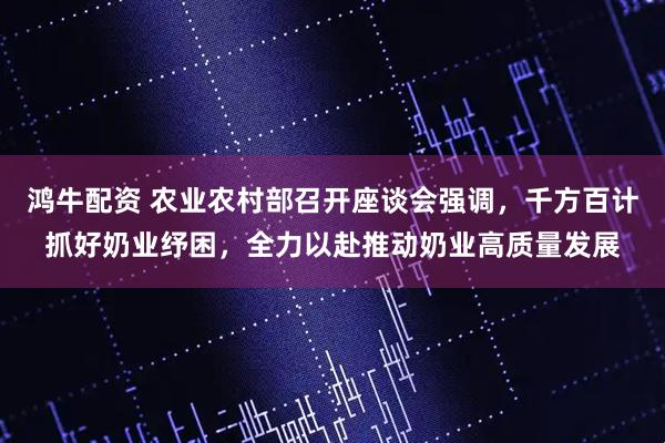 鸿牛配资 农业农村部召开座谈会强调，千方百计抓好奶业纾困，全力以赴推动奶业高质量发展