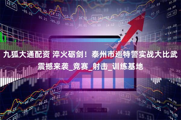 九狐大通配资 淬火砺剑！泰州市巡特警实战大比武震撼来袭_竞赛_射击_训练基地
