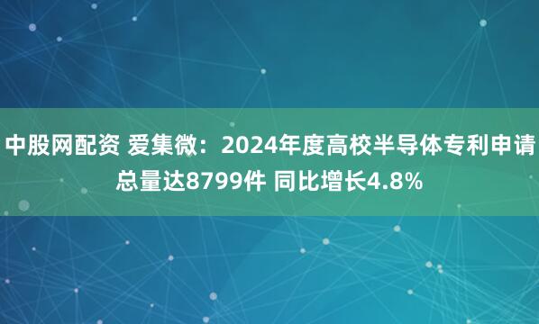 中股网配资 爱集微：2024年度高校半导体专利申请总量达8799件 同比增长4.8%
