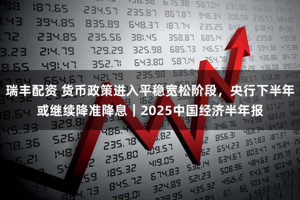 瑞丰配资 货币政策进入平稳宽松阶段，央行下半年或继续降准降息｜2025中国经济半年报