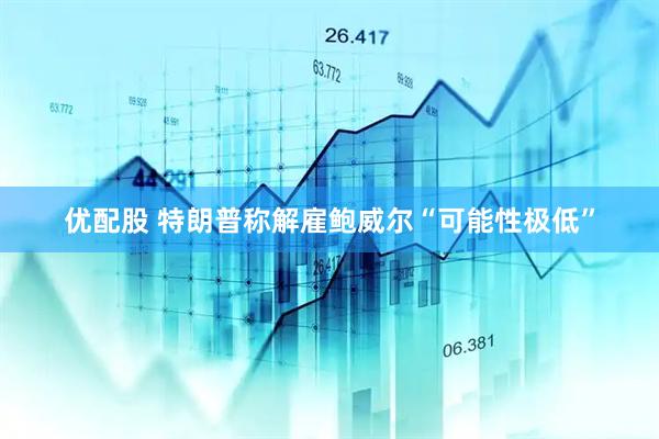 优配股 特朗普称解雇鲍威尔“可能性极低”