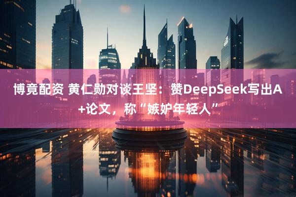 博竟配资 黄仁勋对谈王坚：赞DeepSeek写出A+论文，称“嫉妒年轻人”