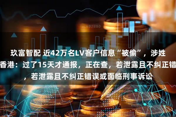 玖富智配 近42万名LV客户信息“被偷”，涉姓名、购物记录等！香港：过了15天才通报，正在查，若泄露且不纠正错误或面临刑事诉讼