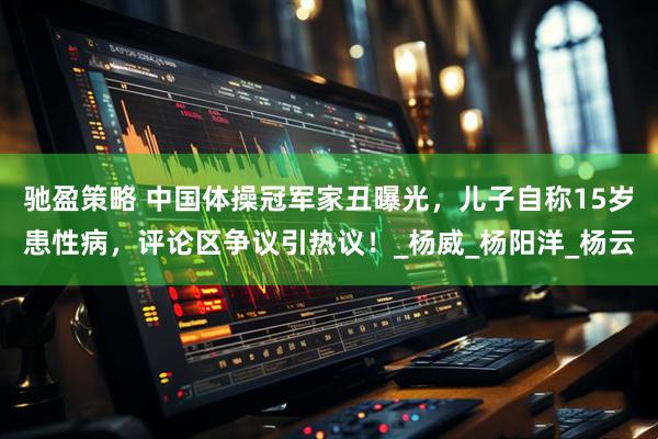 驰盈策略 中国体操冠军家丑曝光，儿子自称15岁患性病，评论区争议引热议！_杨威_杨阳洋_杨云