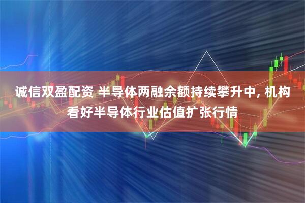 诚信双盈配资 半导体两融余额持续攀升中, 机构看好半导体行业估值扩张行情