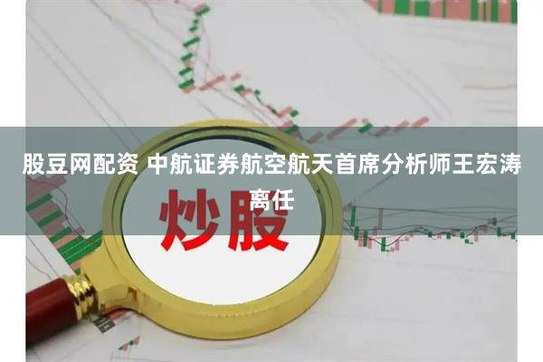 股豆网配资 中航证券航空航天首席分析师王宏涛离任