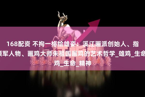 168配资 不拘一格绘雄姿：溪江画派创始人、指墨画领军人物、画鸡大师朱祖国画鸡的艺术哲学_雄鸡_生命_精神