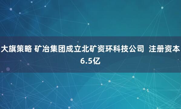 大旗策略 矿冶集团成立北矿资环科技公司  注册资本6.5亿