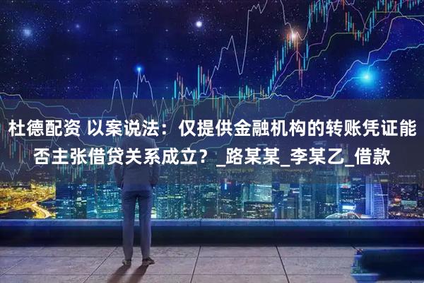 杜德配资 以案说法：仅提供金融机构的转账凭证能否主张借贷关系成立？_路某某_李某乙_借款