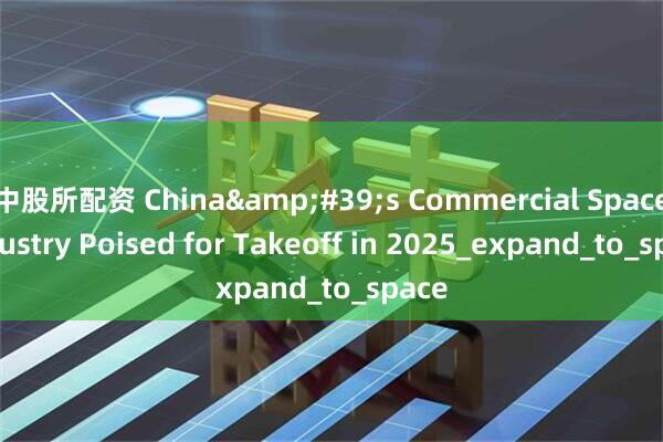 中股所配资 China&#39;s Commercial Space Industry Poised for Takeoff in 2025_expand_to_space