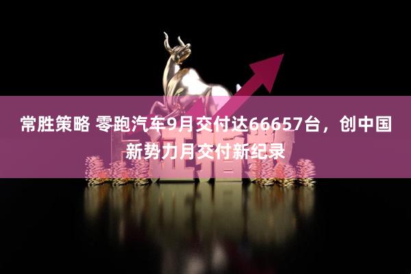 常胜策略 零跑汽车9月交付达66657台，创中国新势力月交付新纪录