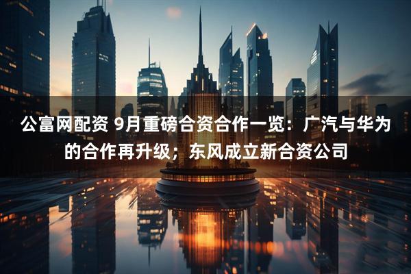 公富网配资 9月重磅合资合作一览：广汽与华为的合作再升级；东风成立新合资公司
