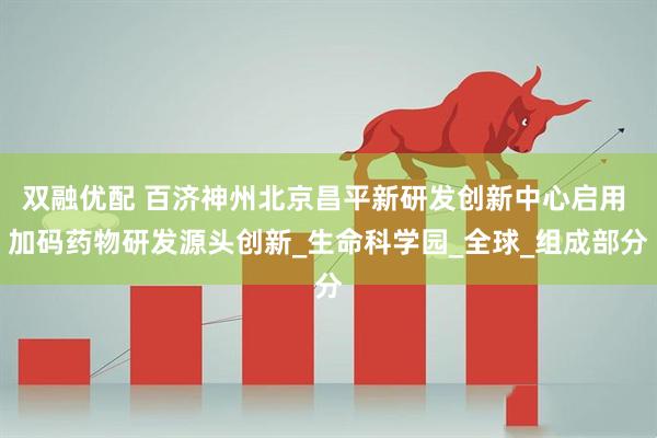双融优配 百济神州北京昌平新研发创新中心启用 加码药物研发源头创新_生命科学园_全球_组成部分