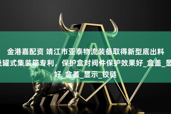 金港嘉配资 靖江市亚泰物流装备取得新型底出料保护盒及罐式集装箱专利，保护盒对阀件保护效果好_盒盖_显示_铰链