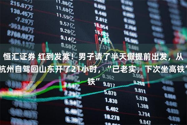 恒汇证券 红到发紫！男子请了半天假提前出发，从杭州自驾回山东开了21小时，“已老实，下次坐高铁”