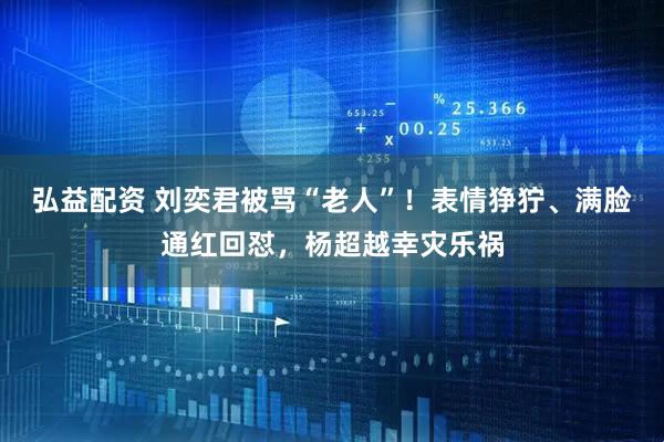 弘益配资 刘奕君被骂“老人”！表情狰狞、满脸通红回怼，杨超越幸灾乐祸