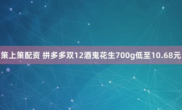 策上策配资 拼多多双12酒鬼花生700g低至10.68元