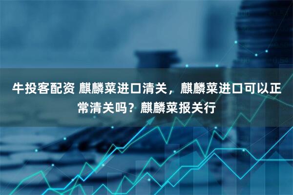 牛投客配资 麒麟菜进口清关，麒麟菜进口可以正常清关吗？麒麟菜报关行