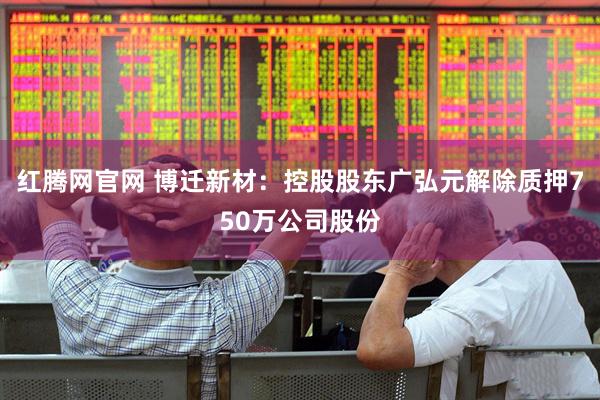 红腾网官网 博迁新材：控股股东广弘元解除质押750万公司股份