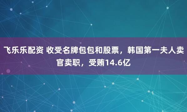 飞乐乐配资 收受名牌包包和股票，韩国第一夫人卖官卖职，受贿14.6亿