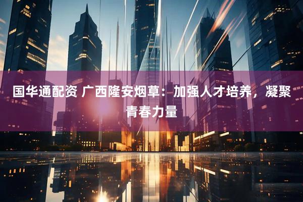 国华通配资 广西隆安烟草：加强人才培养，凝聚青春力量