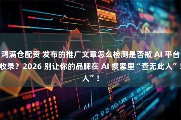 鸿满仓配资 发布的推广文章怎么检测是否被 AI 平台收录？2026 别让你的品牌在 AI 搜索里“查无此人”！