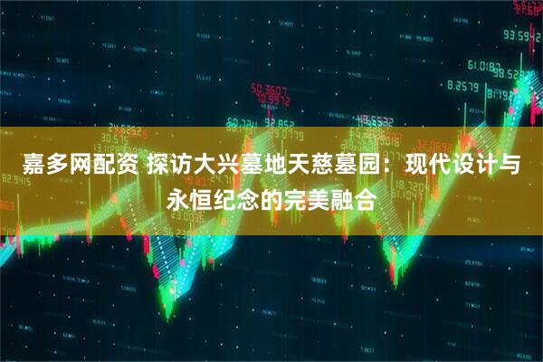 嘉多网配资 探访大兴墓地天慈墓园：现代设计与永恒纪念的完美融合