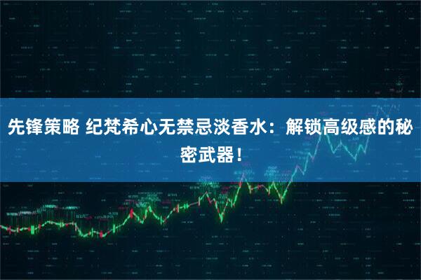 先锋策略 纪梵希心无禁忌淡香水：解锁高级感的秘密武器！