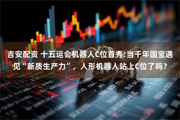 吉安配资 十五运会机器人C位首秀:当千年国宝遇见“新质生产力”，人形机器人站上C位了吗？