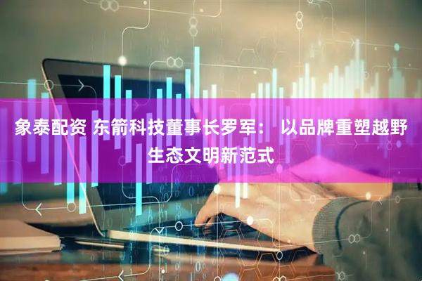 象泰配资 东箭科技董事长罗军： 以品牌重塑越野生态文明新范式