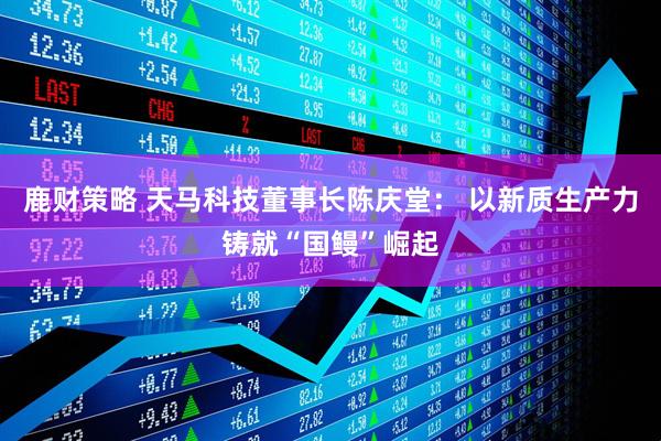 鹿财策略 天马科技董事长陈庆堂： 以新质生产力铸就“国鳗”崛起