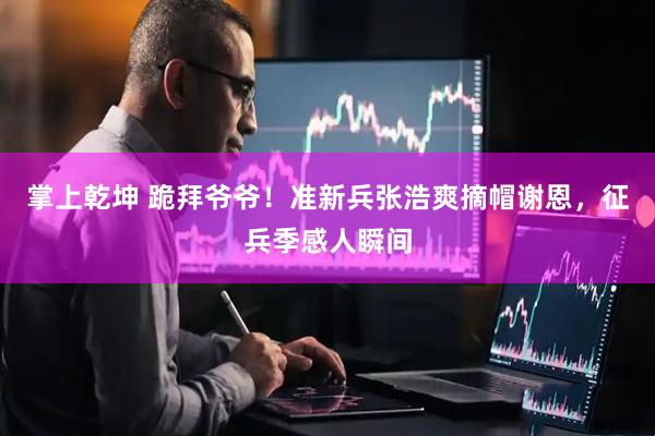 掌上乾坤 跪拜爷爷！准新兵张浩爽摘帽谢恩，征兵季感人瞬间